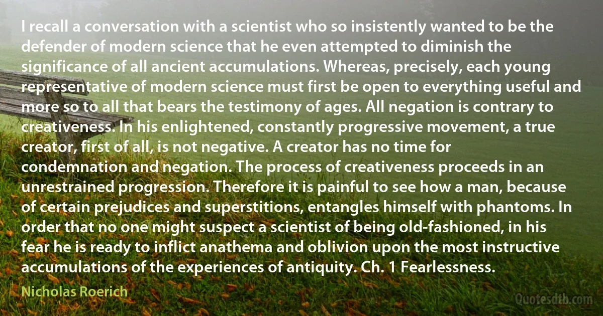 I recall a conversation with a scientist who so insistently wanted to be the defender of modern science that he even attempted to diminish the significance of all ancient accumulations. Whereas, precisely, each young representative of modern science must first be open to everything useful and more so to all that bears the testimony of ages. All negation is contrary to creativeness. In his enlightened, constantly progressive movement, a true creator, first of all, is not negative. A creator has no time for condemnation and negation. The process of creativeness proceeds in an unrestrained progression. Therefore it is painful to see how a man, because of certain prejudices and superstitions, entangles himself with phantoms. In order that no one might suspect a scientist of being old-fashioned, in his fear he is ready to inflict anathema and oblivion upon the most instructive accumulations of the experiences of antiquity. Ch. 1 Fearlessness. (Nicholas Roerich)