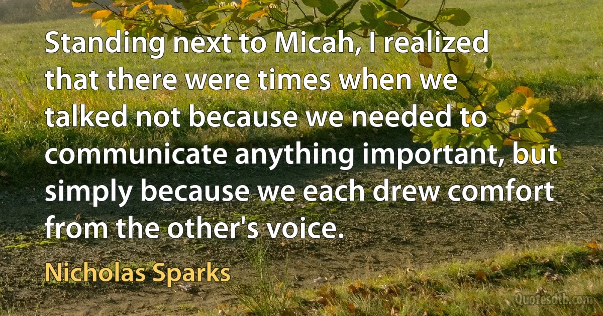 Standing next to Micah, I realized that there were times when we talked not because we needed to communicate anything important, but simply because we each drew comfort from the other's voice. (Nicholas Sparks)