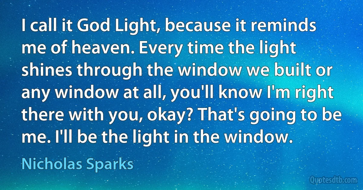 I call it God Light, because it reminds me of heaven. Every time the light shines through the window we built or any window at all, you'll know I'm right there with you, okay? That's going to be me. I'll be the light in the window. (Nicholas Sparks)