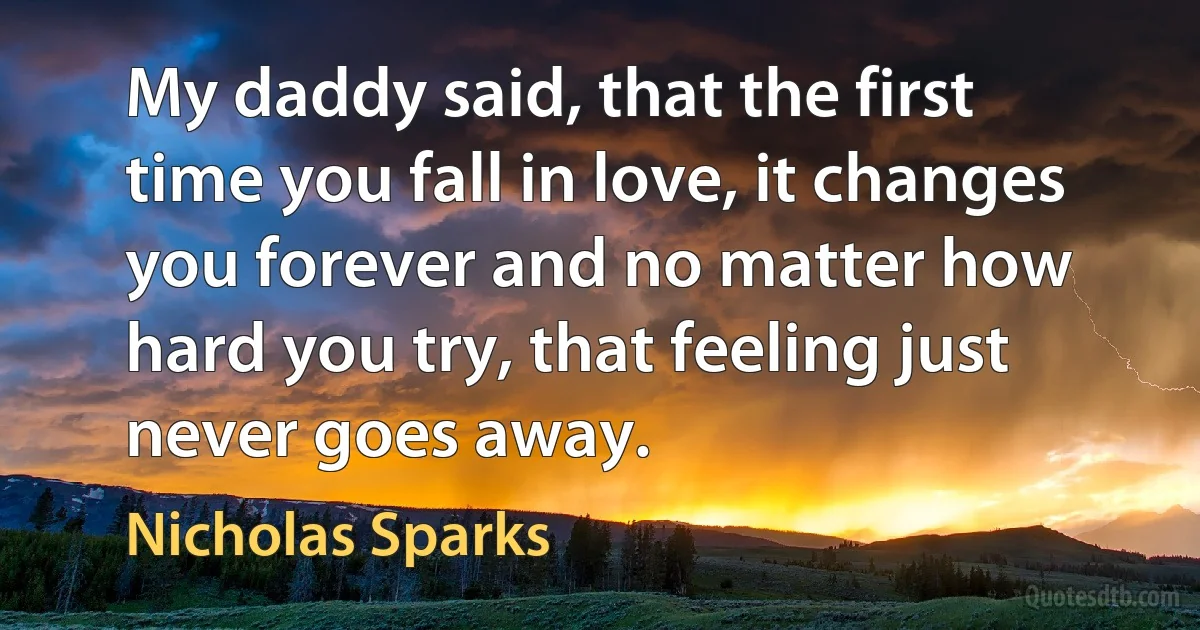 My daddy said, that the first time you fall in love, it changes you forever and no matter how hard you try, that feeling just never goes away. (Nicholas Sparks)