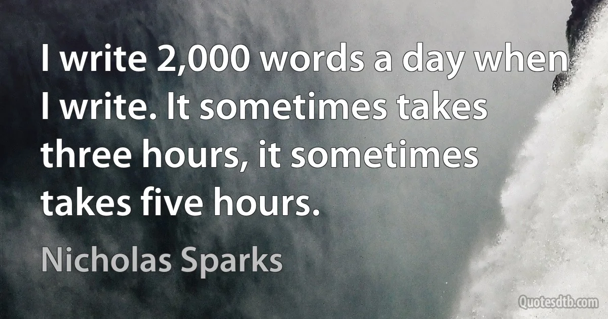 I write 2,000 words a day when I write. It sometimes takes three hours, it sometimes takes five hours. (Nicholas Sparks)