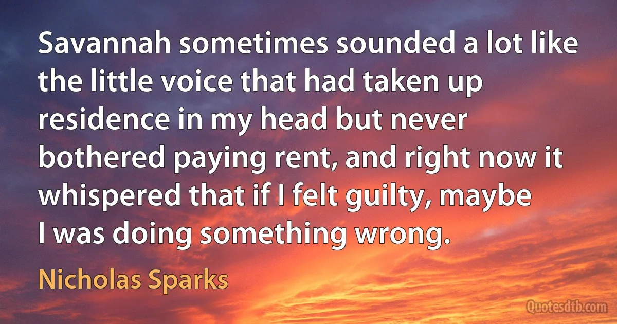 Savannah sometimes sounded a lot like the little voice that had taken up residence in my head but never bothered paying rent, and right now it whispered that if I felt guilty, maybe I was doing something wrong. (Nicholas Sparks)