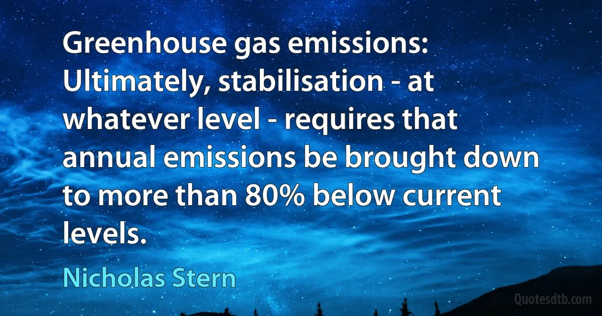 Greenhouse gas emissions: Ultimately, stabilisation - at whatever level - requires that annual emissions be brought down to more than 80% below current levels. (Nicholas Stern)