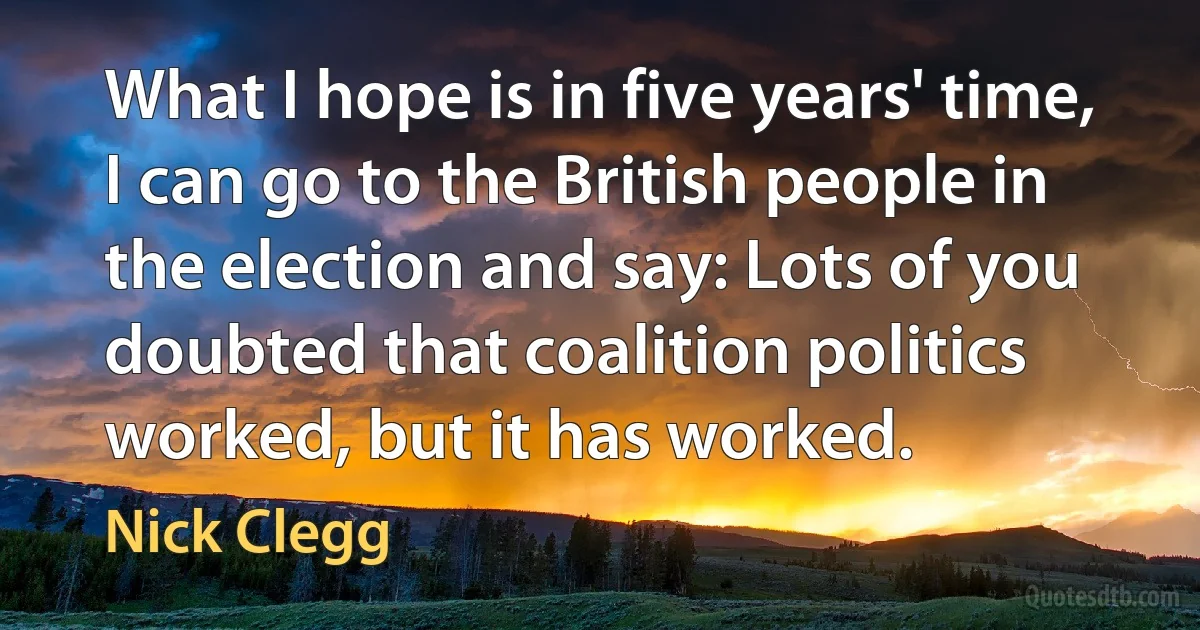 What I hope is in five years' time, I can go to the British people in the election and say: Lots of you doubted that coalition politics worked, but it has worked. (Nick Clegg)