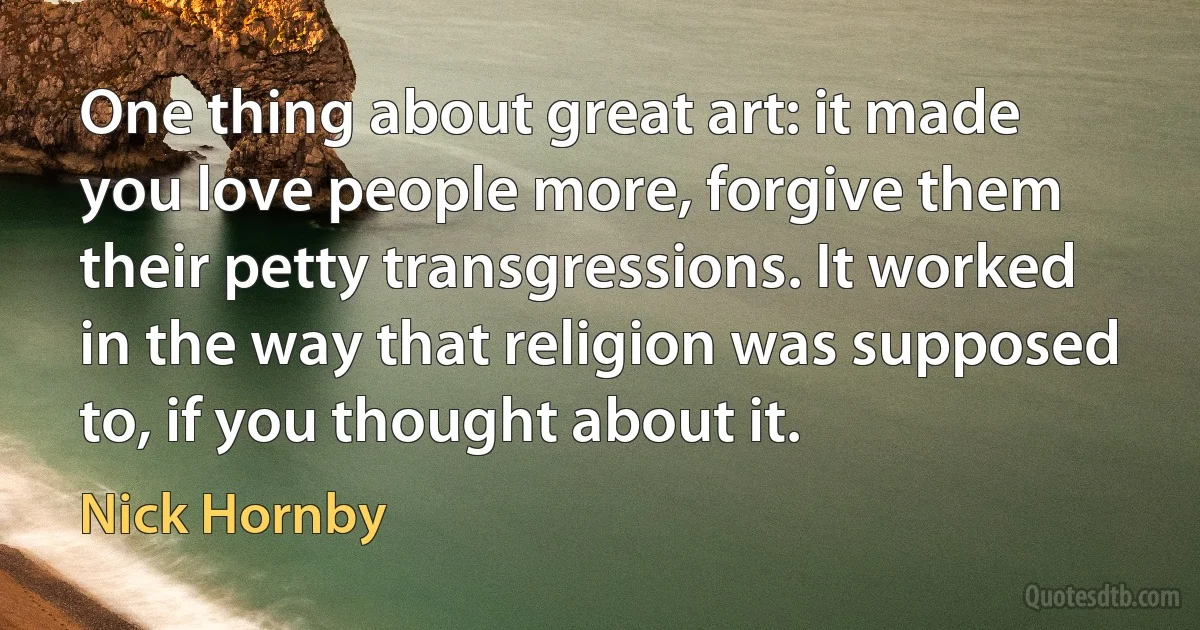 One thing about great art: it made you love people more, forgive them their petty transgressions. It worked in the way that religion was supposed to, if you thought about it. (Nick Hornby)