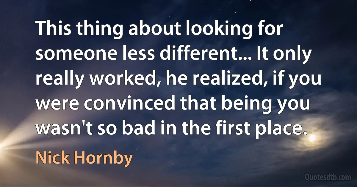 This thing about looking for someone less different... It only really worked, he realized, if you were convinced that being you wasn't so bad in the first place. (Nick Hornby)