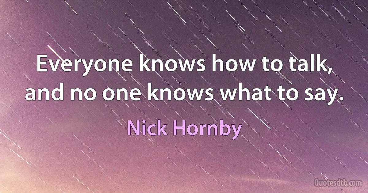 Everyone knows how to talk, and no one knows what to say. (Nick Hornby)