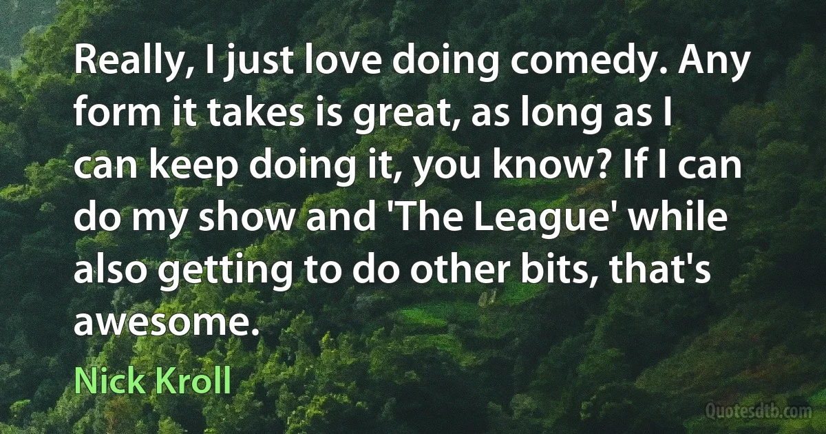 Really, I just love doing comedy. Any form it takes is great, as long as I can keep doing it, you know? If I can do my show and 'The League' while also getting to do other bits, that's awesome. (Nick Kroll)