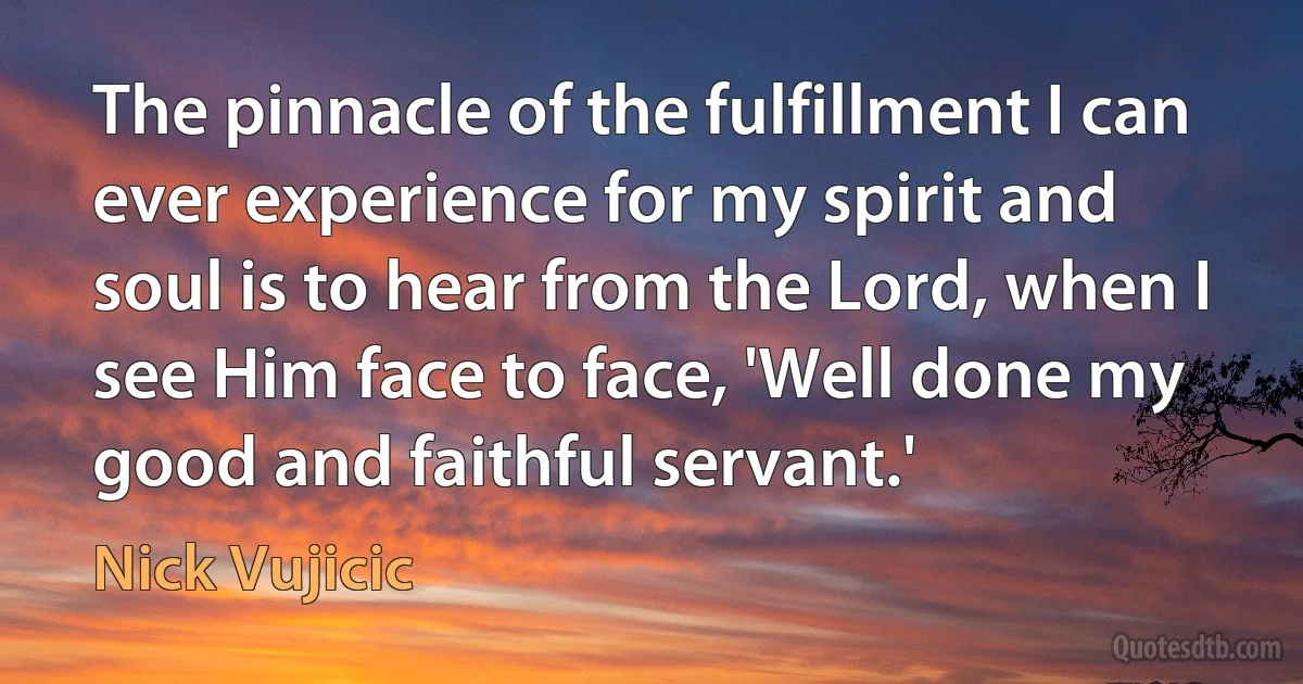 The pinnacle of the fulfillment I can ever experience for my spirit and soul is to hear from the Lord, when I see Him face to face, 'Well done my good and faithful servant.' (Nick Vujicic)