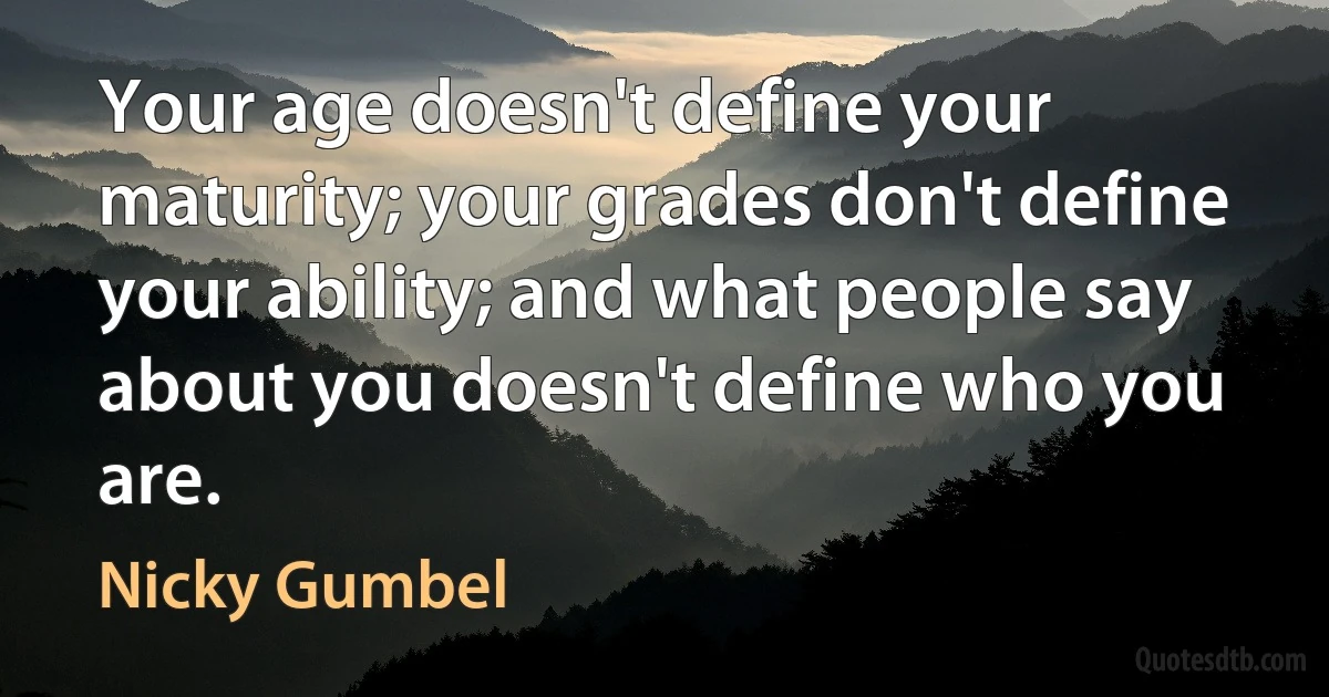 Your age doesn't define your maturity; your grades don't define your ability; and what people say about you doesn't define who you are. (Nicky Gumbel)