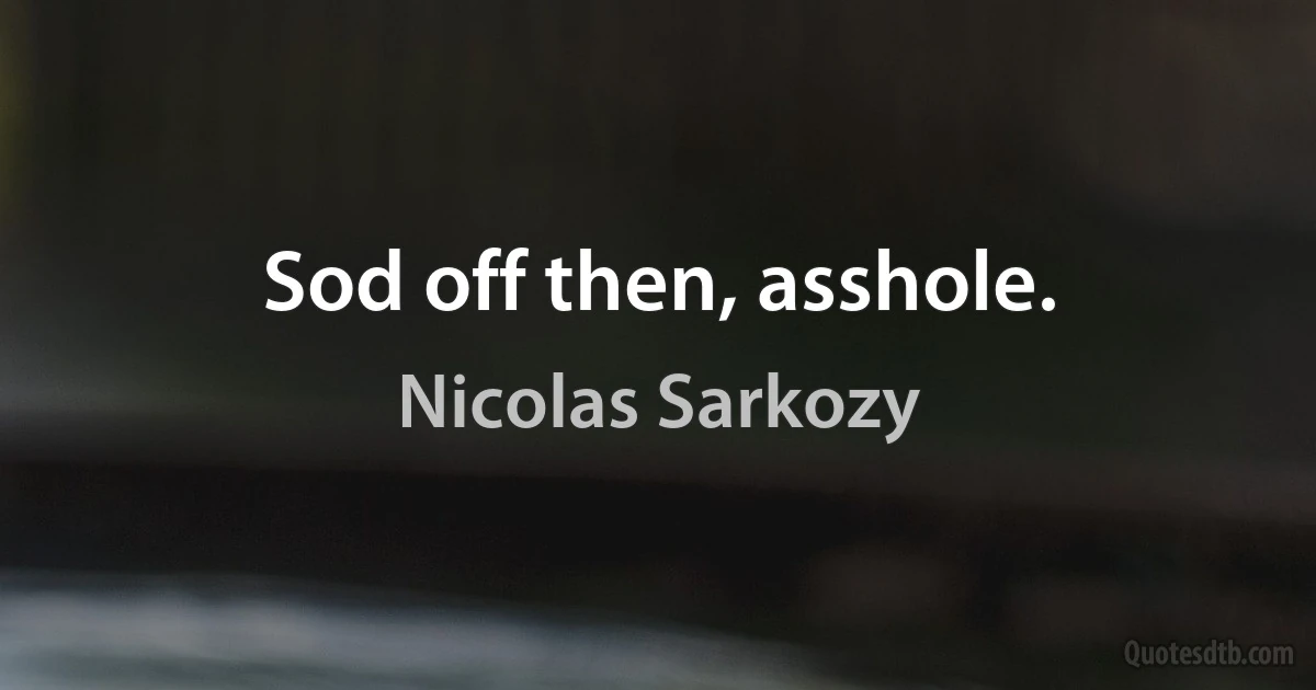 Sod off then, asshole. (Nicolas Sarkozy)