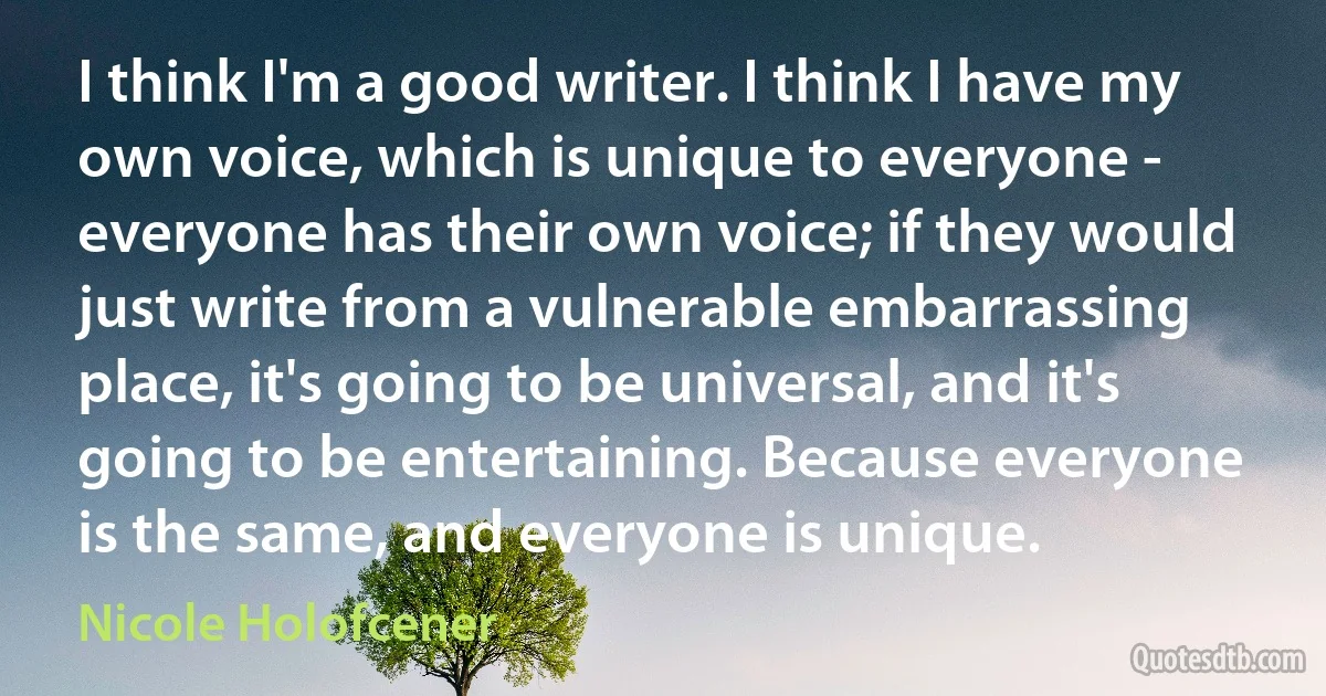 I think I'm a good writer. I think I have my own voice, which is unique to everyone - everyone has their own voice; if they would just write from a vulnerable embarrassing place, it's going to be universal, and it's going to be entertaining. Because everyone is the same, and everyone is unique. (Nicole Holofcener)