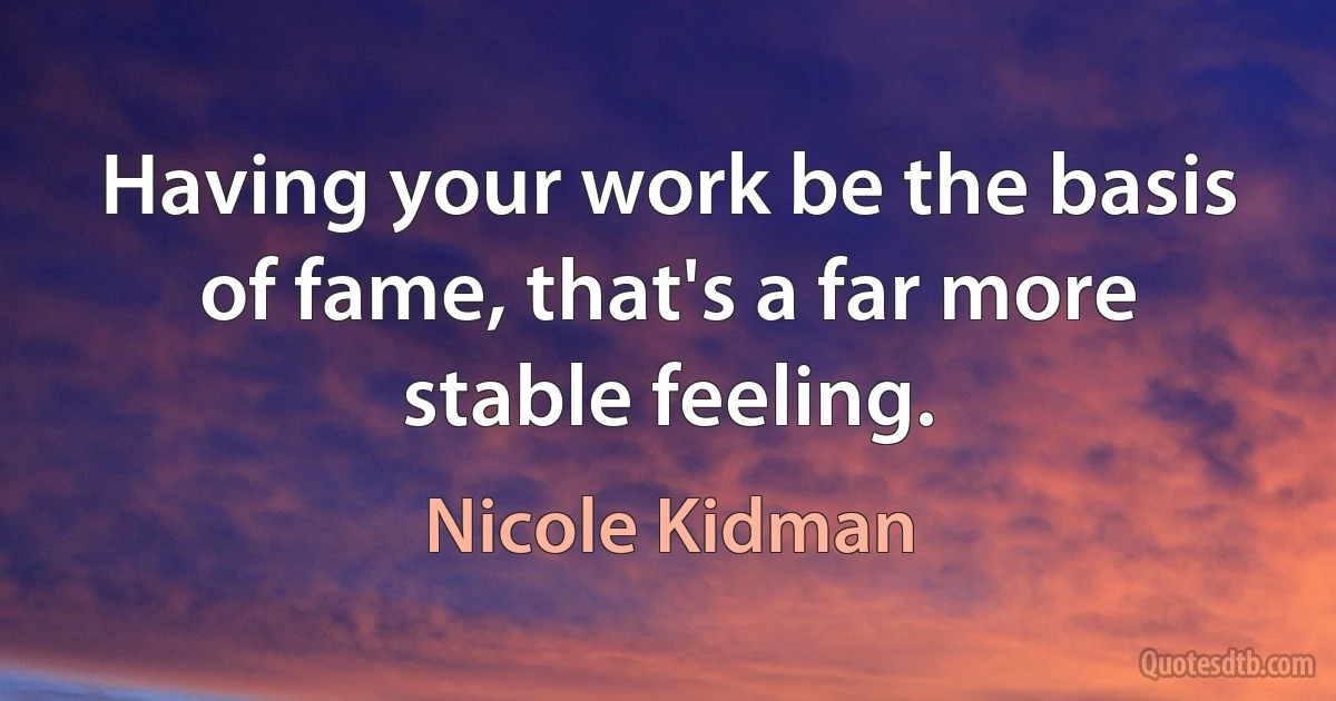 Having your work be the basis of fame, that's a far more stable feeling. (Nicole Kidman)