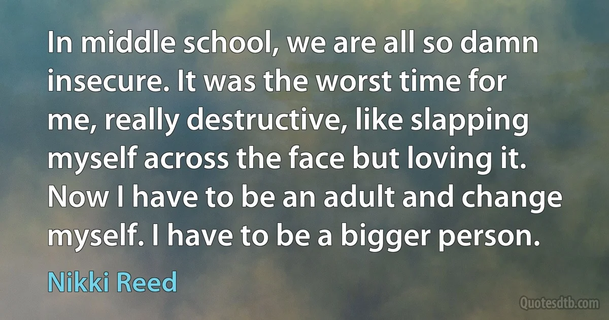 In middle school, we are all so damn insecure. It was the worst time for me, really destructive, like slapping myself across the face but loving it. Now I have to be an adult and change myself. I have to be a bigger person. (Nikki Reed)