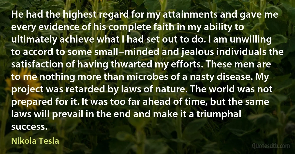 He had the highest regard for my attainments and gave me every evidence of his complete faith in my ability to ultimately achieve what I had set out to do. I am unwilling to accord to some small−minded and jealous individuals the satisfaction of having thwarted my efforts. These men are to me nothing more than microbes of a nasty disease. My project was retarded by laws of nature. The world was not prepared for it. It was too far ahead of time, but the same laws will prevail in the end and make it a triumphal success. (Nikola Tesla)