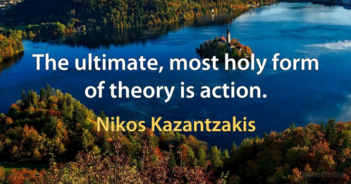 The ultimate, most holy form of theory is action. (Nikos Kazantzakis)