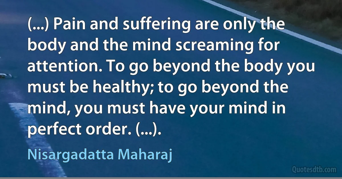 (...) Pain and suffering are only the body and the mind screaming for attention. To go beyond the body you must be healthy; to go beyond the mind, you must have your mind in perfect order. (...). (Nisargadatta Maharaj)