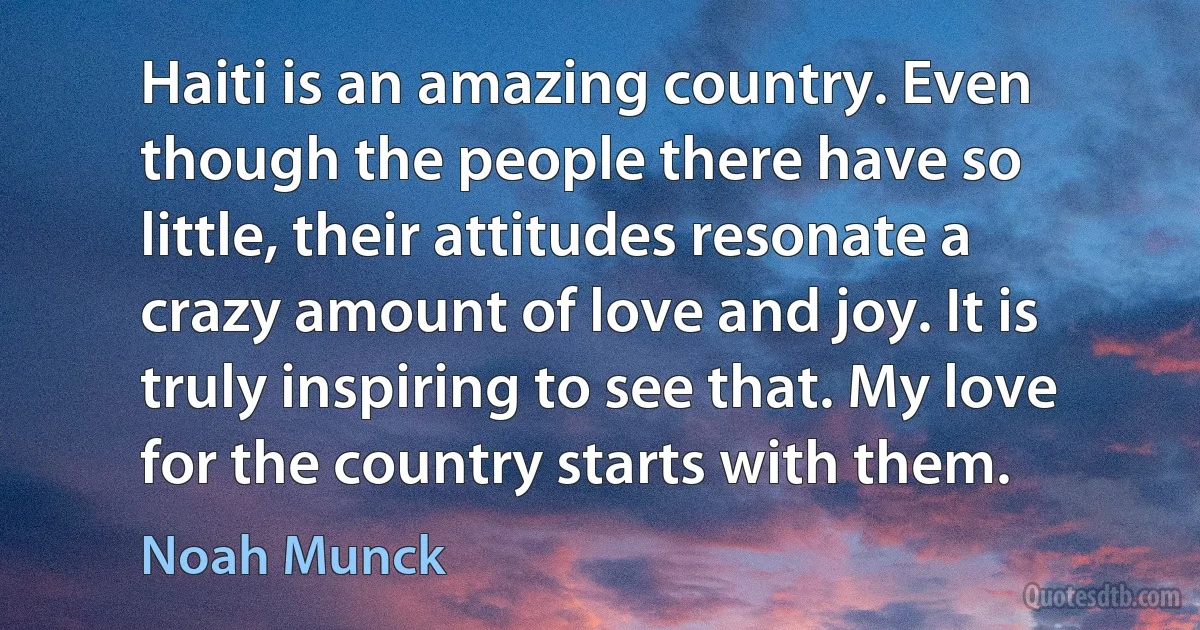 Haiti is an amazing country. Even though the people there have so little, their attitudes resonate a crazy amount of love and joy. It is truly inspiring to see that. My love for the country starts with them. (Noah Munck)