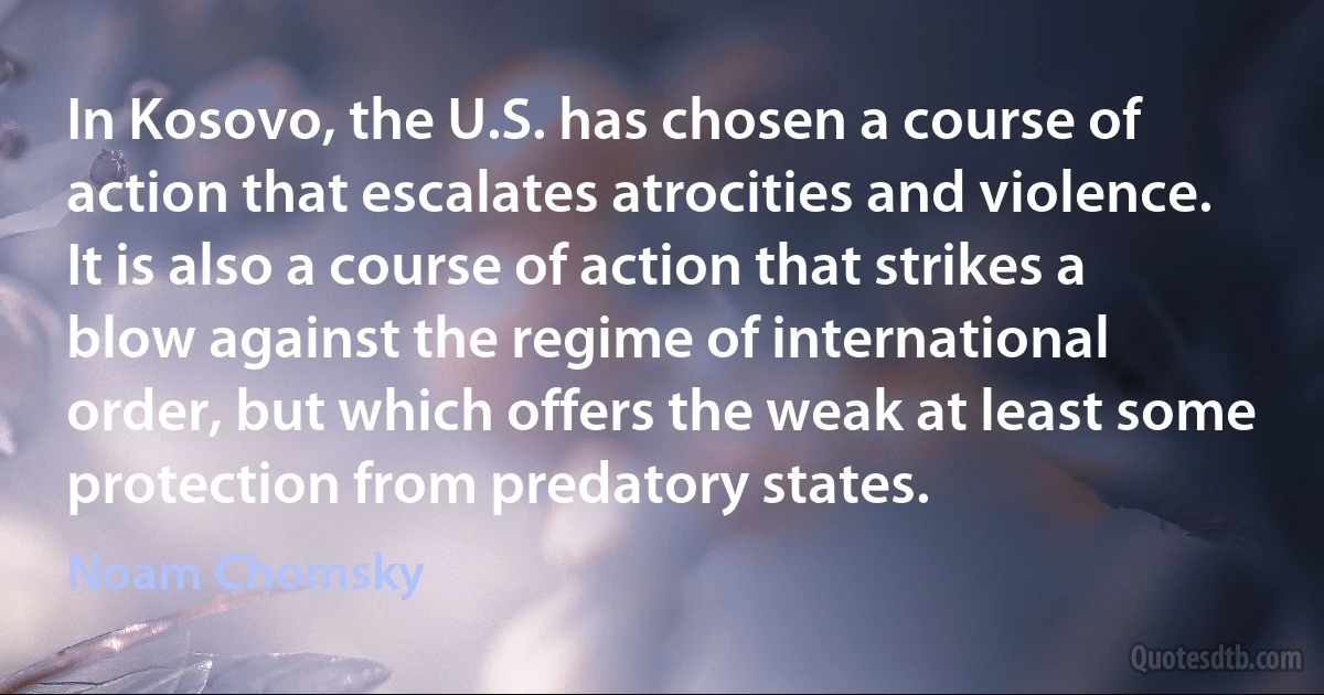 In Kosovo, the U.S. has chosen a course of action that escalates atrocities and violence. It is also a course of action that strikes a blow against the regime of international order, but which offers the weak at least some protection from predatory states. (Noam Chomsky)