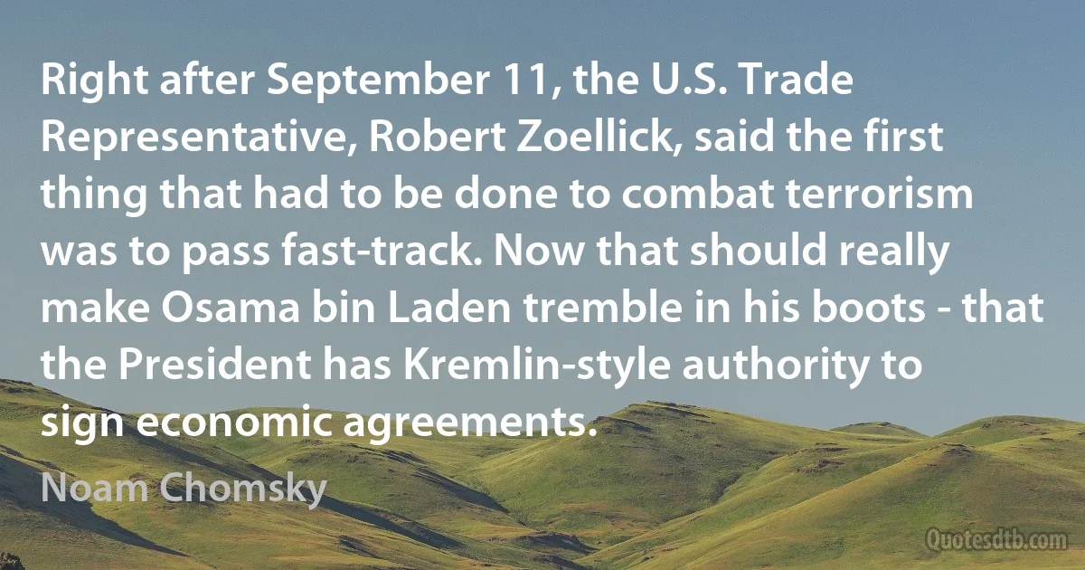 Right after September 11, the U.S. Trade Representative, Robert Zoellick, said the first thing that had to be done to combat terrorism was to pass fast-track. Now that should really make Osama bin Laden tremble in his boots - that the President has Kremlin-style authority to sign economic agreements. (Noam Chomsky)