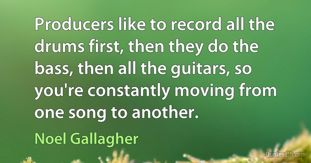 Producers like to record all the drums first, then they do the bass, then all the guitars, so you're constantly moving from one song to another. (Noel Gallagher)