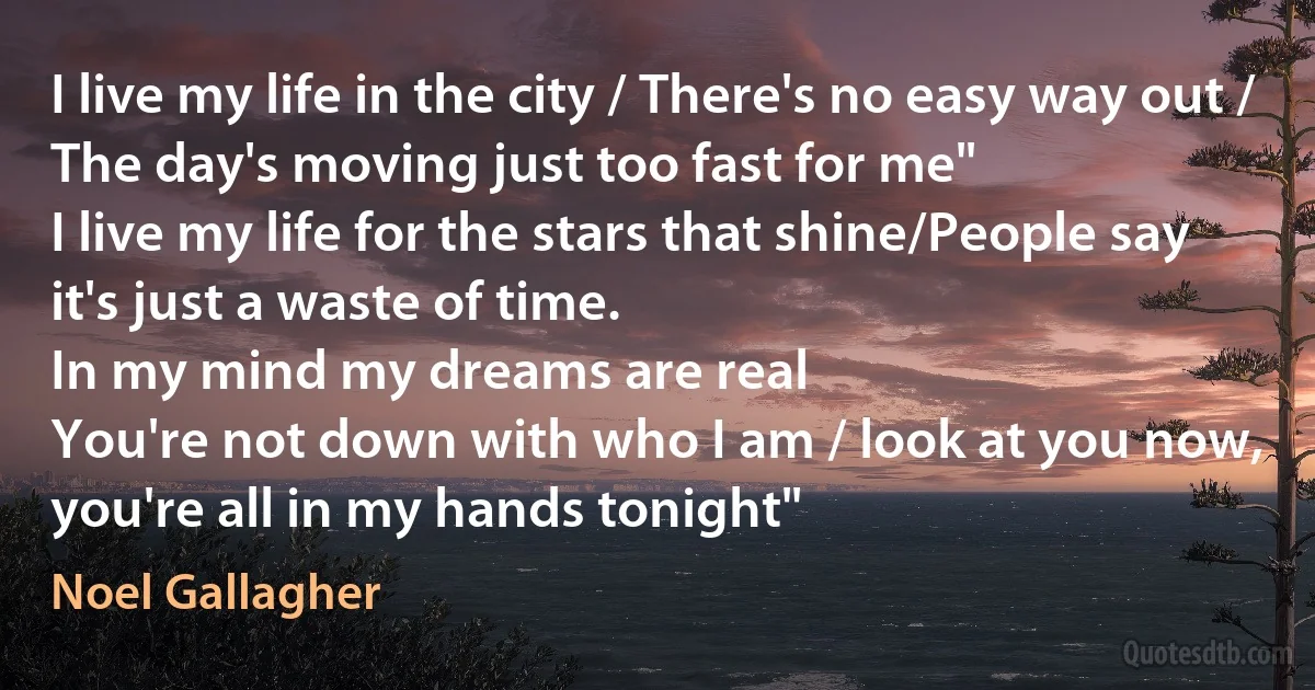 I live my life in the city / There's no easy way out / The day's moving just too fast for me"
I live my life for the stars that shine/People say it's just a waste of time.
In my mind my dreams are real
You're not down with who I am / look at you now, you're all in my hands tonight" (Noel Gallagher)