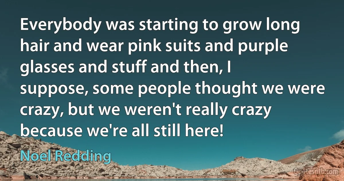 Everybody was starting to grow long hair and wear pink suits and purple glasses and stuff and then, I suppose, some people thought we were crazy, but we weren't really crazy because we're all still here! (Noel Redding)