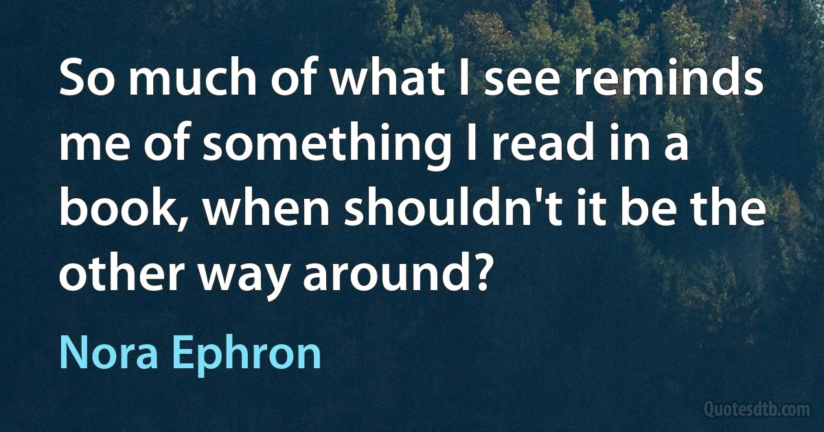 So much of what I see reminds me of something I read in a book, when shouldn't it be the other way around? (Nora Ephron)