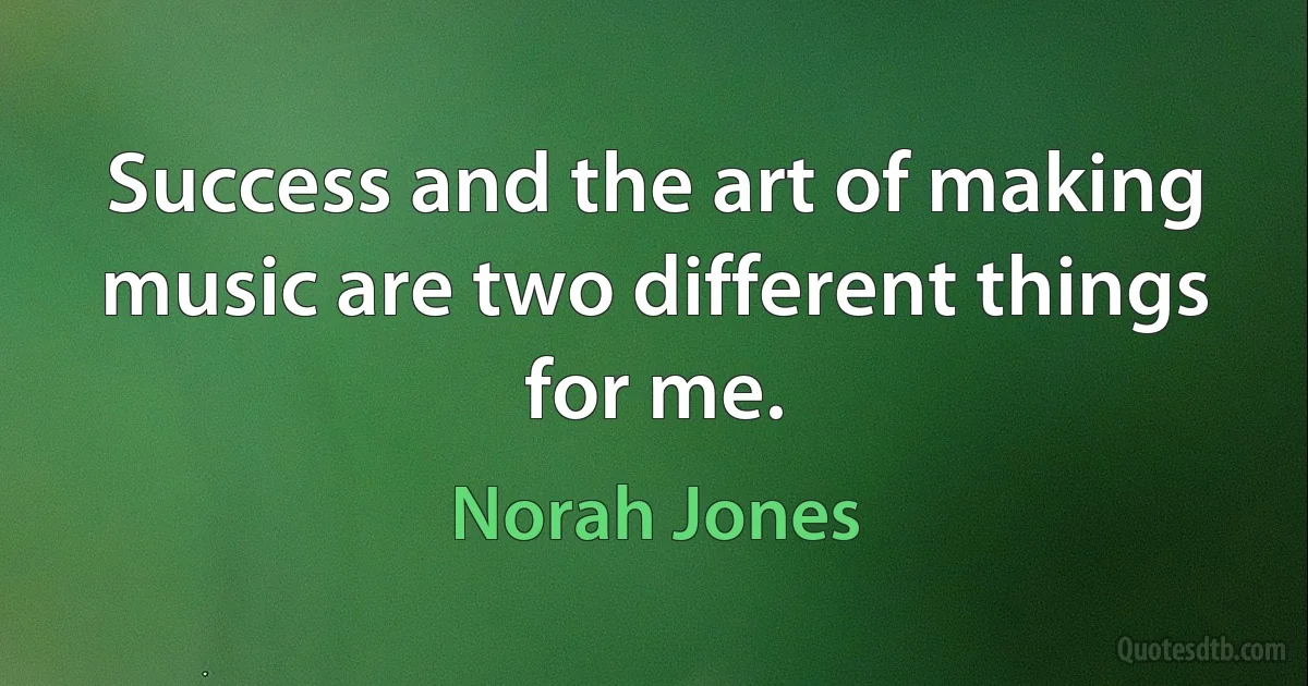 Success and the art of making music are two different things for me. (Norah Jones)