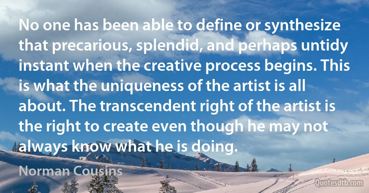 No one has been able to define or synthesize that precarious, splendid, and perhaps untidy instant when the creative process begins. This is what the uniqueness of the artist is all about. The transcendent right of the artist is the right to create even though he may not always know what he is doing. (Norman Cousins)