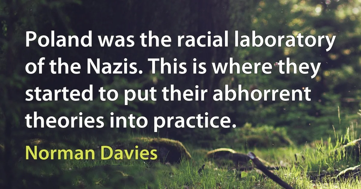 Poland was the racial laboratory of the Nazis. This is where they started to put their abhorrent theories into practice. (Norman Davies)