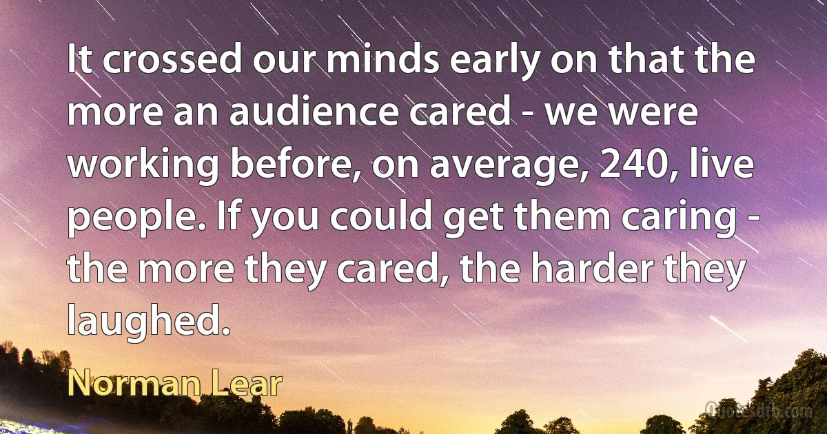 It crossed our minds early on that the more an audience cared - we were working before, on average, 240, live people. If you could get them caring - the more they cared, the harder they laughed. (Norman Lear)