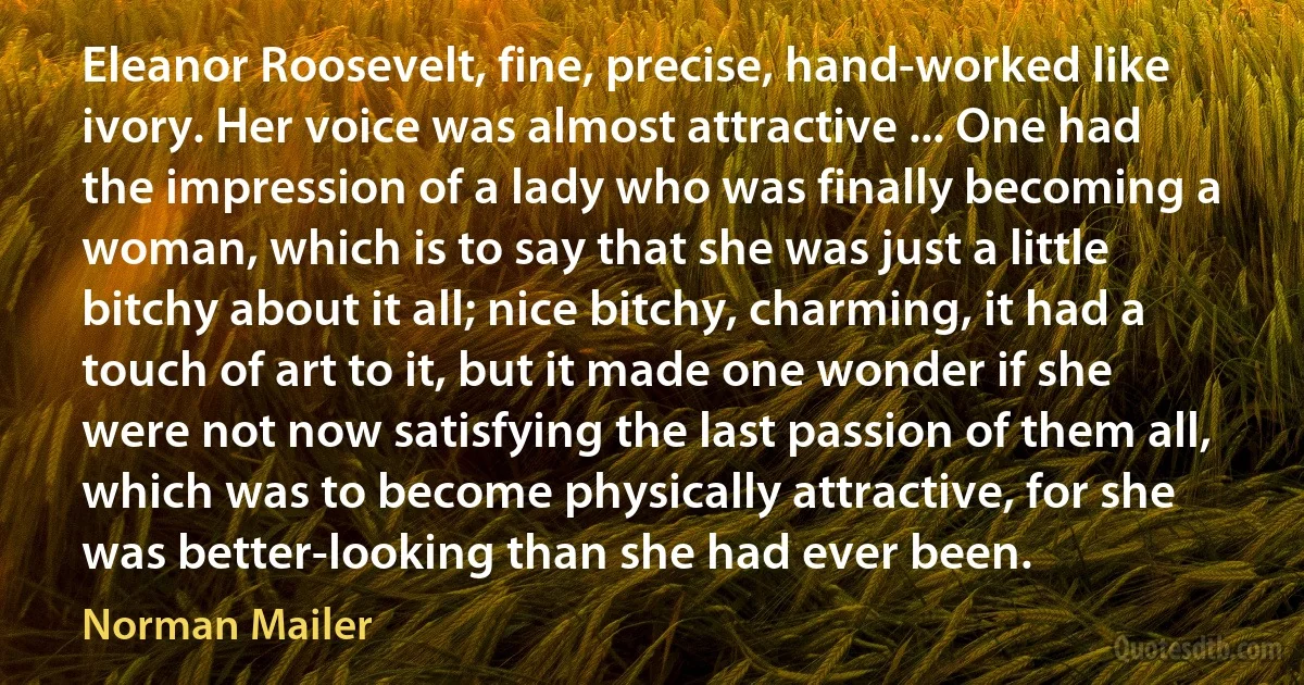 Eleanor Roosevelt, fine, precise, hand-worked like ivory. Her voice was almost attractive ... One had the impression of a lady who was finally becoming a woman, which is to say that she was just a little bitchy about it all; nice bitchy, charming, it had a touch of art to it, but it made one wonder if she were not now satisfying the last passion of them all, which was to become physically attractive, for she was better-looking than she had ever been. (Norman Mailer)