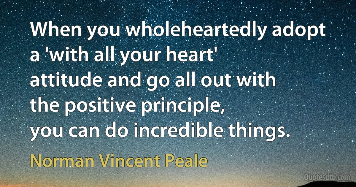 When you wholeheartedly adopt a 'with all your heart' attitude and go all out with the positive principle,
you can do incredible things. (Norman Vincent Peale)