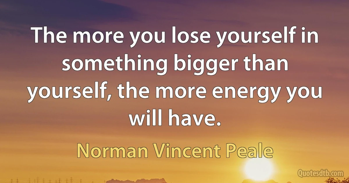 The more you lose yourself in something bigger than yourself, the more energy you will have. (Norman Vincent Peale)