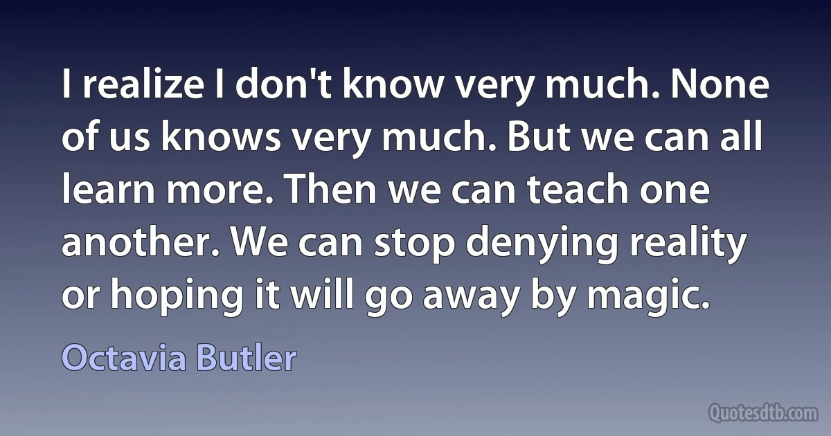 I realize I don't know very much. None of us knows very much. But we can all learn more. Then we can teach one another. We can stop denying reality or hoping it will go away by magic. (Octavia Butler)