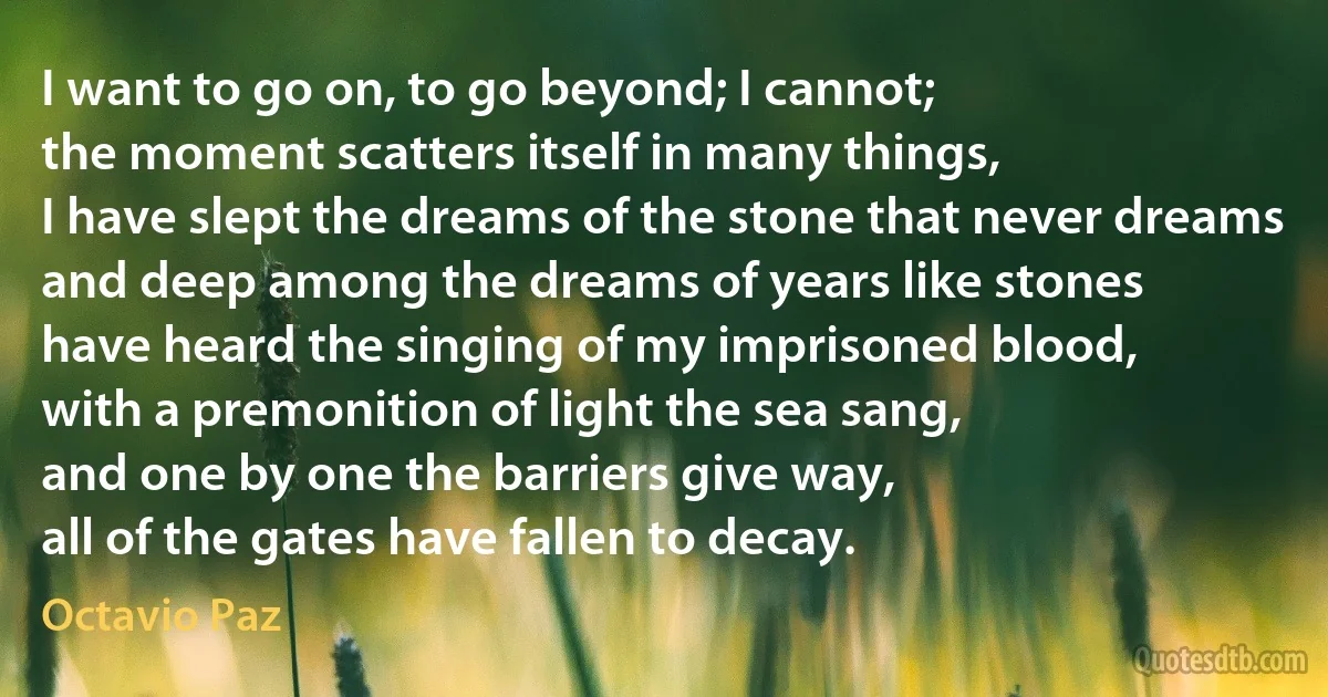 I want to go on, to go beyond; I cannot;
the moment scatters itself in many things,
I have slept the dreams of the stone that never dreams
and deep among the dreams of years like stones
have heard the singing of my imprisoned blood,
with a premonition of light the sea sang,
and one by one the barriers give way,
all of the gates have fallen to decay. (Octavio Paz)