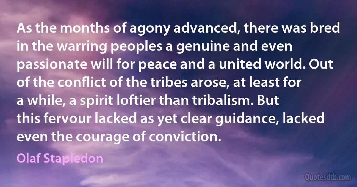 As the months of agony advanced, there was bred in the warring peoples a genuine and even passionate will for peace and a united world. Out of the conflict of the tribes arose, at least for a while, a spirit loftier than tribalism. But this fervour lacked as yet clear guidance, lacked even the courage of conviction. (Olaf Stapledon)