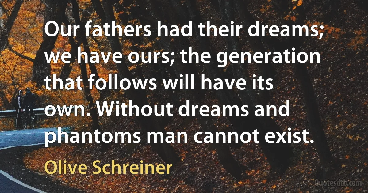 Our fathers had their dreams; we have ours; the generation that follows will have its own. Without dreams and phantoms man cannot exist. (Olive Schreiner)