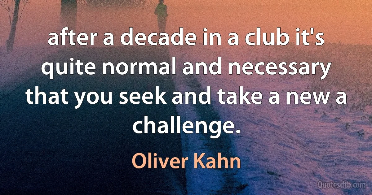 after a decade in a club it's quite normal and necessary that you seek and take a new a challenge. (Oliver Kahn)