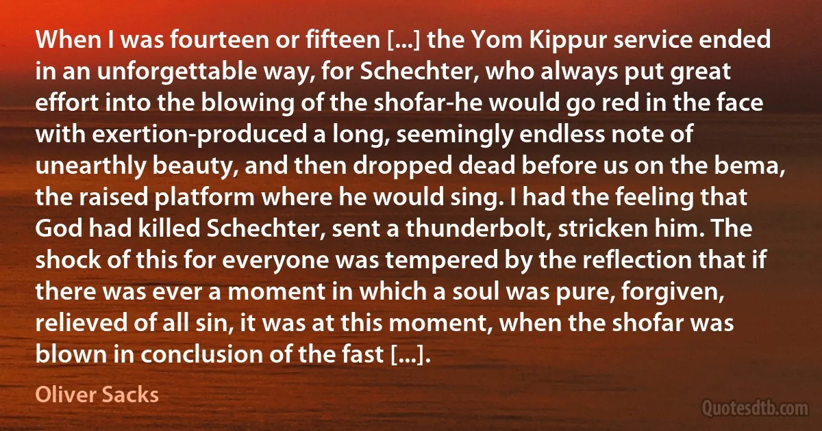 When I was fourteen or fifteen [...] the Yom Kippur service ended in an unforgettable way, for Schechter, who always put great effort into the blowing of the shofar-he would go red in the face with exertion-produced a long, seemingly endless note of unearthly beauty, and then dropped dead before us on the bema, the raised platform where he would sing. I had the feeling that God had killed Schechter, sent a thunderbolt, stricken him. The shock of this for everyone was tempered by the reflection that if there was ever a moment in which a soul was pure, forgiven, relieved of all sin, it was at this moment, when the shofar was blown in conclusion of the fast [...]. (Oliver Sacks)