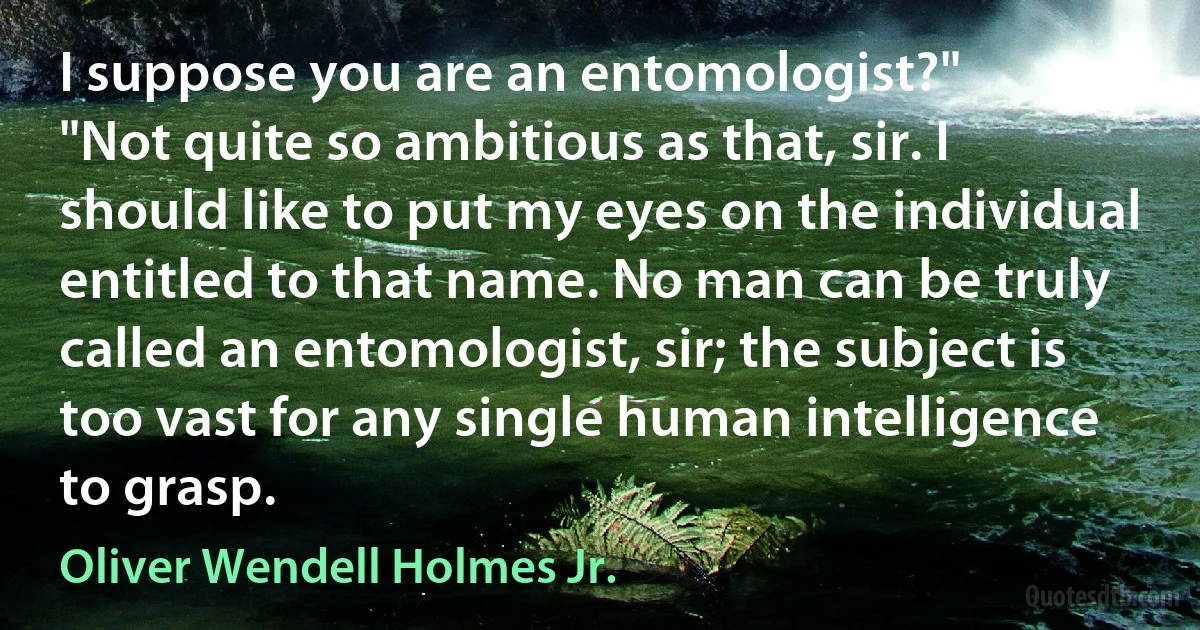 I suppose you are an entomologist?"
"Not quite so ambitious as that, sir. I should like to put my eyes on the individual entitled to that name. No man can be truly called an entomologist, sir; the subject is too vast for any single human intelligence to grasp. (Oliver Wendell Holmes Jr.)