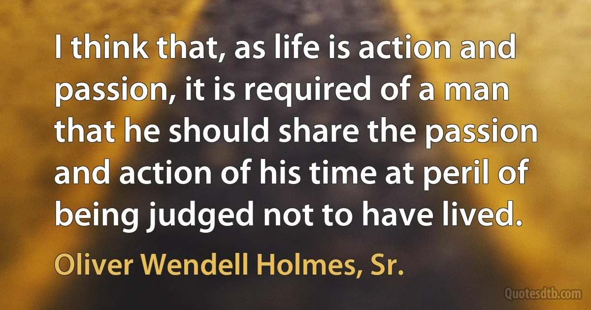 I think that, as life is action and passion, it is required of a man that he should share the passion and action of his time at peril of being judged not to have lived. (Oliver Wendell Holmes, Sr.)