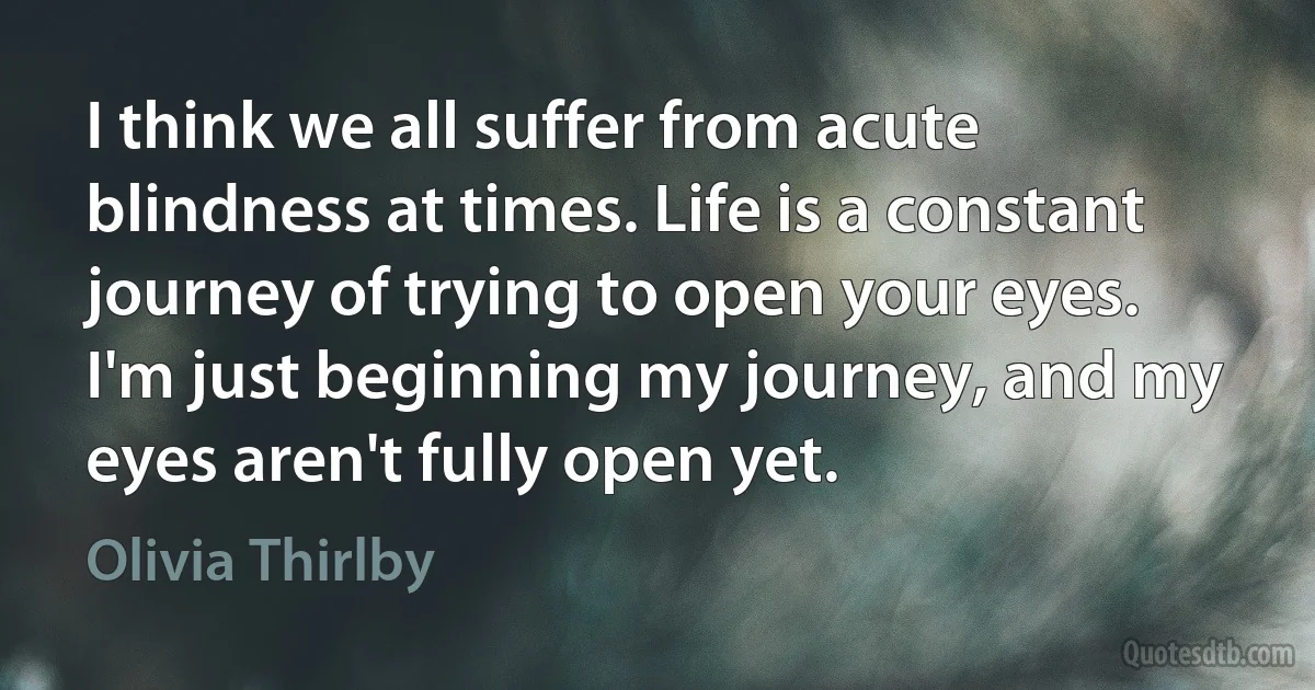 I think we all suffer from acute blindness at times. Life is a constant journey of trying to open your eyes. I'm just beginning my journey, and my eyes aren't fully open yet. (Olivia Thirlby)