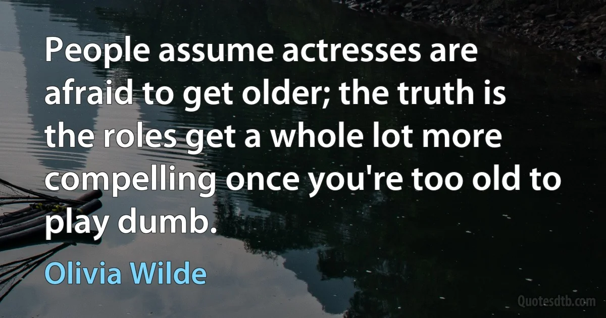 People assume actresses are afraid to get older; the truth is the roles get a whole lot more compelling once you're too old to play dumb. (Olivia Wilde)