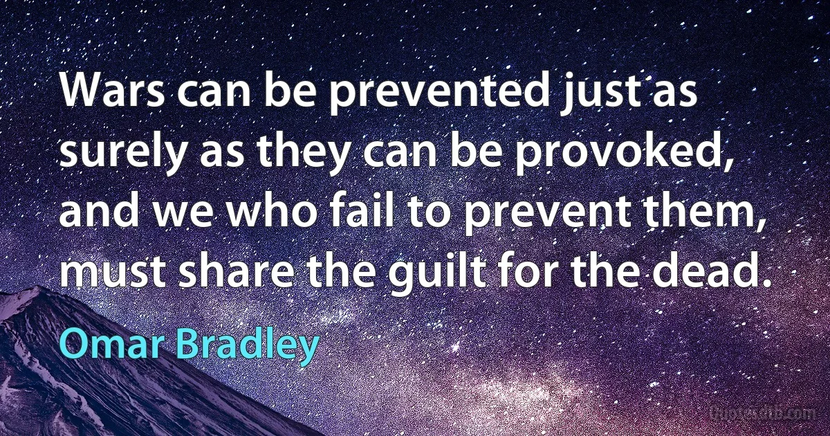 Wars can be prevented just as surely as they can be provoked, and we who fail to prevent them, must share the guilt for the dead. (Omar Bradley)