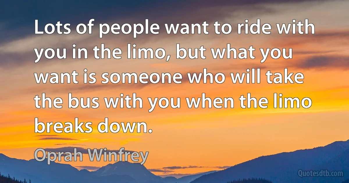 Lots of people want to ride with you in the limo, but what you want is someone who will take the bus with you when the limo breaks down. (Oprah Winfrey)