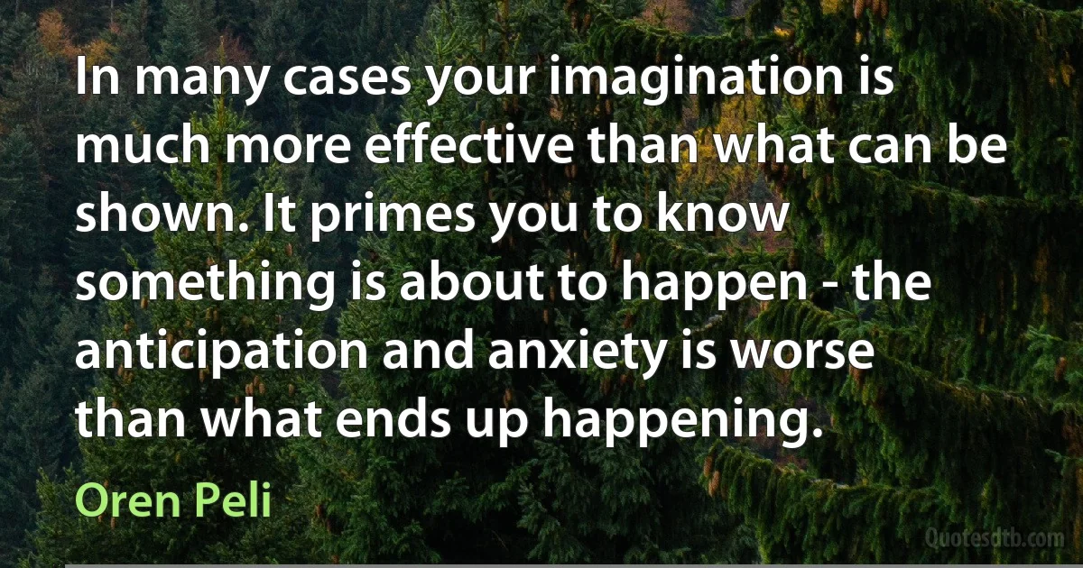 In many cases your imagination is much more effective than what can be shown. It primes you to know something is about to happen - the anticipation and anxiety is worse than what ends up happening. (Oren Peli)