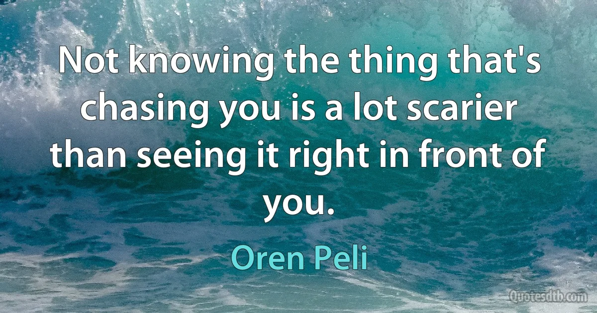 Not knowing the thing that's chasing you is a lot scarier than seeing it right in front of you. (Oren Peli)