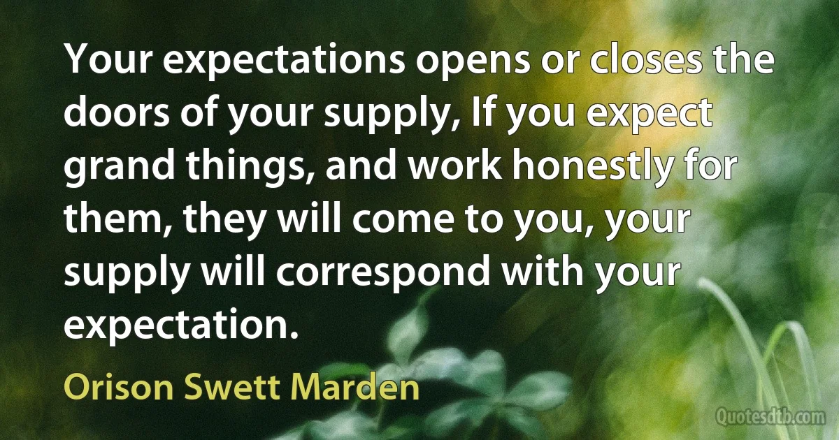 Your expectations opens or closes the doors of your supply, If you expect grand things, and work honestly for them, they will come to you, your supply will correspond with your expectation. (Orison Swett Marden)